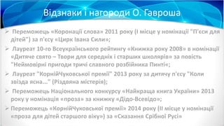 Відзнаки і нагороди О. Гавроша
 Переможець «Коронації слова» 2011 року (І місце у номінації "П'єси для
дітей") за п'єсу «Цирк Івана Сили»;
 Лауреат 10-го Всеукраїнського рейтингу «Книжка року 2008» в номінації
«Дитяче свято – Твори для середніх і старших школярів» за повість
"Неймовірні пригоди тричі славного розбійника Пинті«;
 Лауреат "КорнійЧуковської премії" 2013 року за дитячу п'єсу "Коли
звізда ясна..." (Різдвяна містерія);
 Переможець Національного конкурсу «Найкраща книга України» 2013
року у номінація «проза» за книжку «Дідо-Всевідо»;
 Переможець «КорнійЧуковської премії» 2014 року (II місце у номінації
«проза для дітей старшого віку») за «Сказання Срібної Русі»
 
