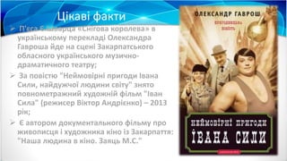 Цікаві факти
 П'єса Є.Шварца «Снігова королева» в
українському перекладі Олександра
Гавроша йде на сцені Закарпатського
обласного українського музично-
драматичного театру;
 За повістю "Неймовірні пригоди Івана
Сили, найдужчої людини світу" знято
повнометражний художній фільм "Іван
Сила" (режисер Віктор Андрієнко) – 2013
рік;
 Є автором документального фільму про
живописця і художника кіно із Закарпаття:
"Наша людина в кіно. Заяць М.С."
 
