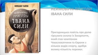 НЕЙМОВІРНІ ПРИГОДИ
ІВАНА СИЛИ
Пригодницька повість про долю
гірського силача із Закарпаття,
який став чемпіоном
Чехословаччини та Європи з
кількох видів спорту, здобув
велику кількість перемог.
 