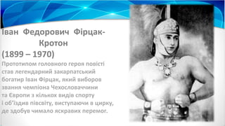 Іван Федорович Фірцак-
Кротон
(1899 – 1970)
Прототипом головного героя повісті
став легендарний закарпатський
богатир Іван Фірцак, який виборов
звання чемпіона Чехословаччини
та Європи з кількох видів спорту
і об’їздив півсвіту, виступаючи в цирку,
де здобув чимало яскравих перемог.
 