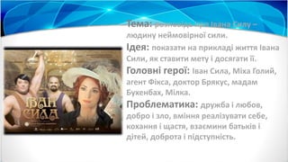 Тема: розповідь про Івана Силу –
людину неймовірної сили.
Ідея: показати на прикладі життя Івана
Сили, як ставити мету і досягати її.
Головні герої: Іван Сила, Міха Голий,
агент Фікса, доктор Брякус, мадам
Бухенбах, Мілка.
Проблематика: дружба і любов,
добро і зло, вміння реалізувати себе,
кохання і щастя, взаємини батьків і
дітей, доброта і підступність.
 