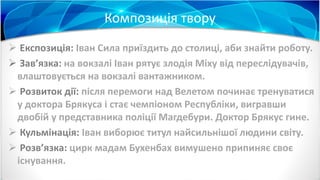 Композиція твору
 Експозиція: Іван Сила приїздить до столиці, аби знайти роботу.
 Зав’язка: на вокзалі Іван рятує злодія Міху від переслідувачів,
влаштовується на вокзалі вантажником.
 Розвиток дії: після перемоги над Велетом починає тренуватися
у доктора Брякуса і стає чемпіоном Республіки, вигравши
двобій у представника поліції Магдебури. Доктор Брякус гине.
 Кульмінація: Іван виборює титул найсильнішої людини світу.
 Розв’язка: цирк мадам Бухенбах вимушено припиняє своє
існування.
 