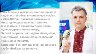Член Асоціації українських письменників та
Національної спілки письменників України.
У 2006-2007 рр. працював завідувачем
літературно-драматичною частиною
Закарпатського обласного українського
музично-драматичного театру.
Окремі твори перекладено німецькою,
білоруською, словацькою, сербською,
польською мовами.
Засновник і співголова журналістського
клубу «НеТаємна вечеря».
 