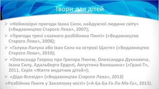 Твори для дітей
 «Неймовірні пригоди Івана Сили, найдужчої людини світу»
(«Видавництво Старого Лева», 2007);
 «Пригоди тричі славного розбійника Пинті» («Видавництво
Старого Лева», 2008);
 «Галуна-Лалуна або Іван Сила на острові Щастя» («Видавництво
Старого Лева», 2010);
 «Олександр Гаврош про Григора Пинтю, Олександра Духновича,
Івана Силу, Адальберта Ерделі, Августина Волошина» («Грані-Т»,
2011, Серія «Життя видатних дітей»);
 «Дідо-Всевідо» («Видавництво Старого Лева», 2013)
«Розбійник Пинтя у Заклятому місті» («А-Ба-Ба-Га-Ла-Ма-Га», 2013).
 