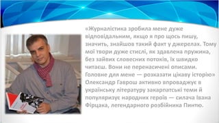 «Журналістика зробила мене дуже
відповідальним, якщо я про щось пишу,
значить, знайшов такий факт у джерелах. Тому
мої твори дуже стислі, як здавлена пружина,
без зайвих словесних потоків, їх швидко
читаєш. Вони не перенасичені описами.
Головне для мене — розказати цікаву історію»
Олександр Гаврош активно впроваджує в
українську літературу закарпатські теми й
популяризує народних героїв — силача Івана
Фірцака, легендарного розбійника Пинтю.
 