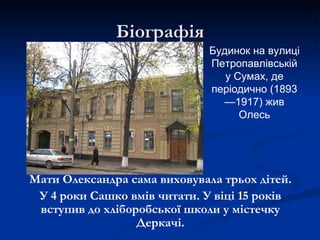 Біографія
                              Будинок на вулиці
                              Петропавлівській
                                 у Сумах, де
                              періодично (1893
                                —1917) жив
                                    Олесь




Мати Олександра сама виховувала трьох дітей.
 У 4 роки Сашко вмів читати. У віці 15 років
 вступив до хліборобської школи у містечку
                  Деркачі.
 