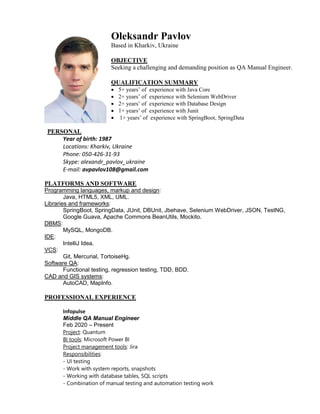 Oleksandr Pavlov
Based in Kharkiv, Ukraine
OBJECTIVE
Seeking a challenging and demanding position as QA Manual Engineer.
QUALIFICATION SUMMARY
 5+ years’ of experience with Java Core
 2+ years’ of experience with Selenium WebDriver
 2+ years’ of experience with Database Design
 1+ years’ of experience with Junit
 1+ years’ of experience with SpringBoot, SpringData
PERSONAL
Year of birth: 1987
Locations: Kharkiv, Ukraine
Phone: 050-426-31-93
Skype: alexandr_pavlov_ukraine
E-mail: avpavlov108@gmail.com
PLATFORMS AND SOFTWARE
Programming languages, markup and design:
Java, HTML5, XML, UML.
Libraries and frameworks:
SpringBoot, SpringData, JUnit, DBUnit, Jbehave, Selenium WebDriver, JSON, TestNG,
Google Guava, Apache Commons BeanUtils, Mockito.
DBMS:
MySQL, MongoDB.
IDE:
IntelliJ Idea.
VCS:
Git, Mercurial, TortoiseHg.
Software QA:
Functional testing, regression testing, TDD, BDD.
CAD and GIS systems:
AutoCAD, MapInfo.
PROFESSIONAL EXPERIENCE
Infopulse
Middle QA Manual Engineer
Feb 2020 – Present
Project: Quantum
BI tools: Microsoft Power BI
Project management tools: Jira
Responsibilities:
- UI testing
- Work with system reports, snapshots
- Working with database tables, SQL scripts
- Combination of manual testing and automation testing work
 