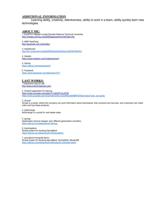 ADDITIONAL INFORMATION
Learning ability, creativity, attentiveness, ability to work in a team, ability quickly learn new
technologies.
ABOUT ME:
1. DonNTU> Master's portal Donetsk National Technical University
http://masters.donntu.org/2009/ggeo/pavlov/ind/index.htm
2. NMP GeoPoisk
http://geopoisk.vx5.ru/kontakty
3. HeadHunter
http://hh.ru/resume/1acbd925ff0265a3e50039ed1f395367694553
4. linkedin
https://www.linkedin.com/in/alexandroid1
5. GitHub
https://github.com/alexandroid1
6. Facebook
https://www.facebook.com/aleksandr7017
LAST WORKS:
1 Interactive map for site
http://www.indochinatravel.com/
2. Android application for training
https://www.youtube.com/watch?v=QhHPzYsJ9TM
https://www.youtube.com/channel/UC0K-z-EcmMiGat8ABBPQ50Q/videos?view_as=public
3. Ximple
Ximple is a portal, where the company can post information about themselves, their products and services, and customers can make
order and buy these products.
4. AdXchange
AdXchange is a portal for real estate sales
5. georgy
Geolocation service wrapper over different geolocation providers
https://github.com/alexandroid1/georgy
6. bookingdemo
Simple project for studying SpringBoot
https://github.com/alexandroid1/bookingdemo
7. springboot-mongodb-demo
Simple project for studying SpringBoot, SpringData, MongoDB
https://github.com/alexandroid1/springboot-mongodb-demo
 