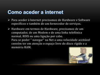  Para aceder á Internet precisamos de Hardware e Software 
específicos e também de um fornecedor de serviços. 
 Hardware em termos de Hardware, precisamos de um 
computador, de um Modem e de uma linha telefónica 
normal, RDIS ou uma ligação por cabo. 
Para se poder " navegar" na Net a uma velocidade aceitável 
convém ter em atenção o espaço livre do disco rígido e a 
memória RAM. 
 