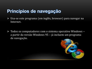  Usa-se este programa (em inglês, browser) para navegar na 
Internet. 
 Todos os computadores com o sistema operativo Windows – 
a partir da versão Windows 95 – já incluem um programa 
de navegação. 
 