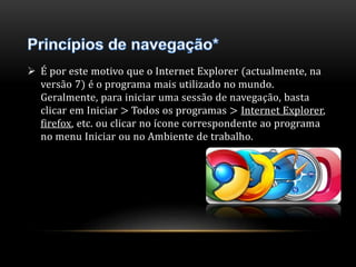 É por este motivo que o Internet Explorer (actualmente, na 
versão 7) é o programa mais utilizado no mundo. 
Geralmente, para iniciar uma sessão de navegação, basta 
clicar em Iniciar > Todos os programas > Internet Explorer, 
firefox, etc. ou clicar no ícone correspondente ao programa 
no menu Iniciar ou no Ambiente de trabalho. 
 