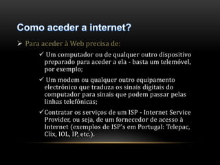  Para aceder à Web precisa de: 
 Um computador ou de qualquer outro dispositivo 
preparado para aceder a ela - basta um telemóvel, 
por exemplo; 
 Um modem ou qualquer outro equipamento 
electrónico que traduza os sinais digitais do 
computador para sinais que podem passar pelas 
linhas telefónicas; 
Contratar os serviços de um ISP - Internet Service 
Provider, ou seja, de um fornecedor de acesso à 
Internet (exemplos de ISP's em Portugal: Telepac, 
Clix, IOL, IP, etc.). 
 