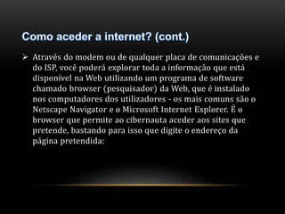  Através do modem ou de qualquer placa de comunicações e 
do ISP, você poderá explorar toda a informação que está 
disponível na Web utilizando um programa de software 
chamado browser (pesquisador) da Web, que é instalado 
nos computadores dos utilizadores - os mais comuns são o 
Netscape Navigator e o Microsoft Internet Explorer. É o 
browser que permite ao cibernauta aceder aos sites que 
pretende, bastando para isso que digite o endereço da 
página pretendida: 
 