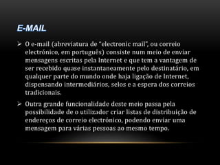  O e-mail (abreviatura de “electronic mail”, ou correio 
electrónico, em português) consiste num meio de enviar 
mensagens escritas pela Internet e que tem a vantagem de 
ser recebido quase instantaneamente pelo destinatário, em 
qualquer parte do mundo onde haja ligação de Internet, 
dispensando intermediários, selos e a espera dos correios 
tradicionais. 
 Outra grande funcionalidade deste meio passa pela 
possibilidade de o utilizador criar listas de distribuição de 
endereços de correio electrónico, podendo enviar uma 
mensagem para várias pessoas ao mesmo tempo. 
 