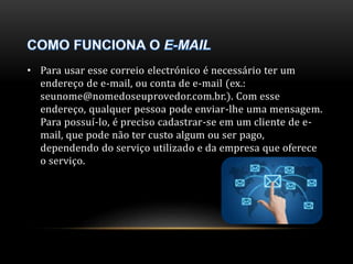 • Para usar esse correio electrónico é necessário ter um 
endereço de e-mail, ou conta de e-mail (ex.: 
seunome@nomedoseuprovedor.com.br.). Com esse 
endereço, qualquer pessoa pode enviar-lhe uma mensagem. 
Para possuí-lo, é preciso cadastrar-se em um cliente de e-mail, 
que pode não ter custo algum ou ser pago, 
dependendo do serviço utilizado e da empresa que oferece 
o serviço. 
 