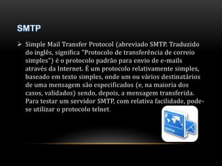  Simple Mail Transfer Protocol (abreviado SMTP. Traduzido 
do inglês, significa "Protocolo de transferência de correio 
simples") é o protocolo padrão para envio de e-mails 
através da Internet. É um protocolo relativamente simples, 
baseado em texto simples, onde um ou vários destinatários 
de uma mensagem são especificados (e, na maioria dos 
casos, validados) sendo, depois, a mensagem transferida. 
Para testar um servidor SMTP, com relativa facilidade, pode-se 
utilizar o protocolo telnet. 
 