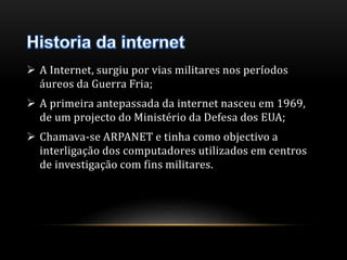  A Internet, surgiu por vias militares nos períodos 
áureos da Guerra Fria; 
 A primeira antepassada da internet nasceu em 1969, 
de um projecto do Ministério da Defesa dos EUA; 
 Chamava-se ARPANET e tinha como objectivo a 
interligação dos computadores utilizados em centros 
de investigação com fins militares. 
 