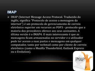  IMAP (Internet Message Access Protocol. Traduzido do 
inglês, significa "Protocolo de acesso a mensagem da 
internet") é um protocolo de gerenciamento de correio 
eletrônico superior em recursos ao POP3 - protocolo que a 
maioria dos provedores oferece aos seus assinantes. A 
última versão é o IMAP4. O mais interessante é que as 
mensagens ficam armazenadas no servidor e o utilizador 
pode ter acesso a suas pastas e mensagens em qualquer 
computador, tanto por webmail como por cliente de correio 
eletrônico (como o Mozilla Thunderbird, Outlook Express 
ou o Evolution). 
 