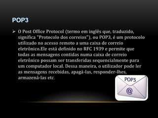  O Post Office Protocol (termo em inglês que, traduzido, 
significa "Protocolo dos correios"), ou POP3, é um protocolo 
utilizado no acesso remoto a uma caixa de correio 
eletrônico.Ele está definido no RFC 1939 e permite que 
todas as mensagens contidas numa caixa de correio 
eletrônico possam ser transferidas sequencialmente para 
um computador local. Dessa maneira, o utilizador pode ler 
as mensagens recebidas, apagá-las, responder-lhes, 
armazená-las etc. 
 