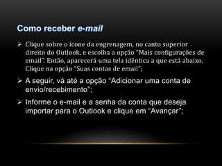  Clique sobre o ícone da engrenagem, no canto superior 
direito do Outlook, e escolha a opção “Mais configurações de 
email”. Então, aparecerá uma tela idêntica a que está abaixo. 
Clique na opção “Suas contas de email”; 
 A seguir, vá até a opção “Adicionar uma conta de 
envio/recebimento”; 
 Informe o e-mail e a senha da conta que deseja 
importar para o Outlook e clique em “Avançar”; 
 