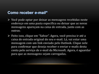  Você pode optar por deixar as mensagens recebidas neste 
endereço em uma pasta específica ou deixar que as novas 
mensagens apareçam na caixa de entrada, junto com as 
outras; 
 Feito isso, clique em “Salvar”. Agora, você precisa ir até a 
caixa de entrada original do seu e-mail. Lá, vai estar uma 
mensagem com um link enviado pelo Outlook. Clique nele 
para confirmar que deseja receber e enviar e-mails desta 
conta pelo serviço de e-mail da Microsoft. Agora, é aguardar 
para que as mensagens sejam carregadas. 
 