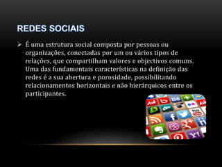  É uma estrutura social composta por pessoas ou 
organizações, conectadas por um ou vários tipos de 
relações, que compartilham valores e objectivos comuns. 
Uma das fundamentais características na definição das 
redes é a sua abertura e porosidade, possibilitando 
relacionamentos horizontais e não hierárquicos entre os 
participantes. 
 