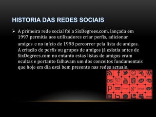  A primeira rede social foi a SixDegrees.com, lançada em 
1997 permitia aos utilizadores criar perfis, adicionar 
amigos e no início de 1998 percorrer pela lista de amigos. 
A criação de perfis ou grupos de amigos já existia antes de 
SixDegrees.com no entanto estas listas de amigos eram 
ocultas e portanto falhavam um dos conceitos fundamentais 
que hoje em dia está bem presente nas redes actuais. 
 