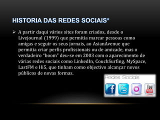  A partir daqui vários sites foram criados, desde o 
Livejournal (1999) que permitia marcar pessoas como 
amigas e seguir os seus jornais, ao AsianAvenue que 
permitia criar perfis profissionais ou de amizade, mas o 
verdadeiro “boom” deu-se em 2003 com o aparecimento de 
várias redes sociais como LinkedIn, CouchSurfing, MySpace, 
LastFM e Hi5, que tinham como objectivo alcançar novos 
públicos de novas formas. 
 
