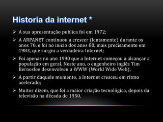  A sua apresentação publica foi em 1972; 
 A ARPANET continuou a crescer (lentamente) durante os 
anos 70, e foi no inicio dos anos 80, mais precisamente em 
1983, que surgiu a verdadeira Internet; 
 Foi apenas no ano 1990 que a Internet começou a alcançar a 
população em geral. Neste ano, o engenheiro inglês Tim 
Berneslee desenvolveu a WWW (World Wide Web); 
 A partir daquele momento, a Internet cresceu em ritmo 
acelerado; 
 Muitos dizem, que foi a maior criação tecnológica, depois da 
televisão na década de 1950. 
 