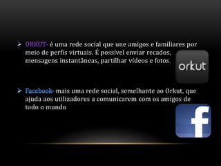 é uma rede social que une amigos e familiares por 
meio de perfis virtuais. É possível enviar recados, 
mensagens instantâneas, partilhar vídeos e fotos. 
mais uma rede social, semelhante ao Orkut, que 
ajuda aos utilizadores a comunicarem com os amigos de 
todo o mundo 
 