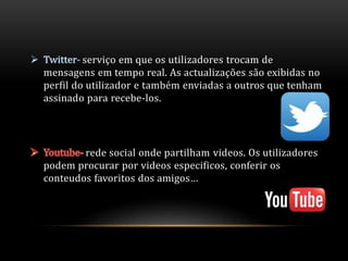 serviço em que os utilizadores trocam de 
mensagens em tempo real. As actualizações são exibidas no 
perfil do utilizador e também enviadas a outros que tenham 
assinado para recebe-los. 
rede social onde partilham videos. Os utilizadores 
podem procurar por videos especificos, conferir os 
conteudos favoritos dos amigos… 
 