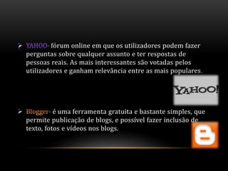 fórum online em que os utilizadores podem fazer 
perguntas sobre qualquer assunto e ter respostas de 
pessoas reais. As mais interessantes são votadas pelos 
utilizadores e ganham relevância entre as mais populares. 
 é uma ferramenta gratuita e bastante simples, que 
permite publicação de blogs, e possível fazer inclusão de 
texto, fotos e vídeos nos blogs. 
 