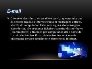  O correio electrónico ou email é o serviço que permite que 
as pessoas ligadas à Internet troquem mensagens entre si, 
através do computador. Estas mensagens são mensagens 
electrónicas, são pequenos ficheiros constituídos por bytes 
(ou caracteres) e tratados por computador, daí o nome de 
correio electrónico. O correio electrónico será, o mais 
importante serviço actualmente existente na Internet. 
 