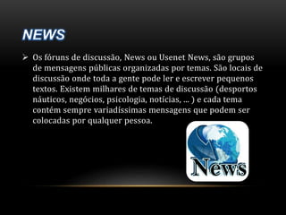  Os fóruns de discussão, News ou Usenet News, são grupos 
de mensagens públicas organizadas por temas. São locais de 
discussão onde toda a gente pode ler e escrever pequenos 
textos. Existem milhares de temas de discussão (desportos 
náuticos, negócios, psicologia, notícias, ... ) e cada tema 
contém sempre variadíssimas mensagens que podem ser 
colocadas por qualquer pessoa. 
 