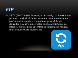  O FTP (File Transfer Protocol) é um serviço da Internet que 
permite transferir ficheiros entre dois computadores, em 
geral, um deles sendo o computador pessoal de um 
utilizador e o outro um servidor público de ficheiros na 
Internet, onde se pode encontrar documentação variada, 
anti-vírus, software diverso, etc. 
 