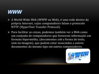  A World-Wide Web (WWW ou Web), é uma rede dentro da 
própria Internet, cujos computadores falam o protocolo 
HTTP (HyperText Transfer Protocol). 
 Para facilitar as coisas, podemos também ver a Web como 
um conjunto de computadores que fornecem informação em 
formato hipermédia, (documentos sob a forma de texto, 
som ou imagem), que podem estar associados a outros 
documentos do mesmo tipo em outros computadores. 
 