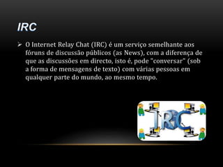  O Internet Relay Chat (IRC) é um serviço semelhante aos 
fóruns de discussão públicos (as News), com a diferença de 
que as discussões em directo, isto é, pode "conversar" (sob 
a forma de mensagens de texto) com várias pessoas em 
qualquer parte do mundo, ao mesmo tempo. 
 