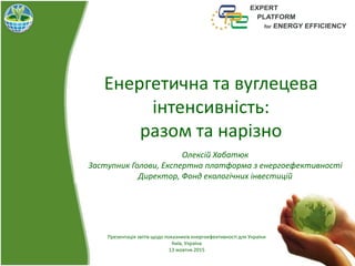 Енергетична та вуглецева
інтенсивність:
разом та нарізно
Олексій Хабатюк
Заступник Голови, Експертна платформа з енергоефективності
Директор, Фонд екологічних інвестицій
Презентація звітів щодо показників енергоефективності для України
Київ, Україна
13 жовтня 2015
 