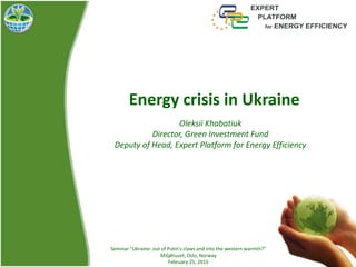 Energy crisis in Ukraine
Oleksii Khabatiuk
Director, Green Investment Fund
Deputy of Head, Expert Platform for Energy Efficiency
Seminar “Ukraine- out of Putin's claws and into the western warmth?”
Miljøhuset, Oslo, Norway
February 25, 2015
 