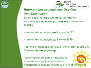 Нормативно правові акти України
(продовження)
Закон України «Про електроенергетику»
- встановлює правила розрахунку «зеленого»
тарифу
- «зелений» тариф єдиний для всіх СЕС
- «зелений» тариф діє до 1 січня 2030
- регулює порядок індексації «зеленого» тарифу та
його «прив’язку» до євро
- встановлює правило продажу за
«зеленим» тарифом місячного
позитивного сальдо-перетоку е/е (net-metering)
 