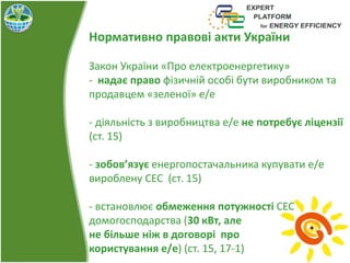 Нормативно правові акти України
Закон України «Про електроенергетику»
- надає право фізичній особі бути виробником та
продавцем «зеленої» е/е
- діяльність з виробництва е/е не потребує ліцензії
(ст. 15)
- зобов’язує енергопостачальника купувати е/е
вироблену СЕС (ст. 15)
- встановлює обмеження потужності СЕС
домогосподарства (30 кВт, але
не більше ніж в договорі про
користування е/е) (ст. 15, 17-1)
 