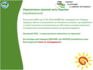 Нормативно правові акти України
(продовження)
Постанова НКРЕ від 27.02.2014 №170 Про затвердження Порядку
продажу, обліку та розрахунків за електричну енергію, що вироблена
з енергії сонячного випромінювання об’єктами електроенергетики
(генеруючими установками) приватних домогосподарств
Основний НПА, із яким реально стикнетесь на практиці!
На сьогодні цей порядок ДІЮЧИЙ, але НКРЕКП розроблена нова
його редакція (поки не затверджена)!
 