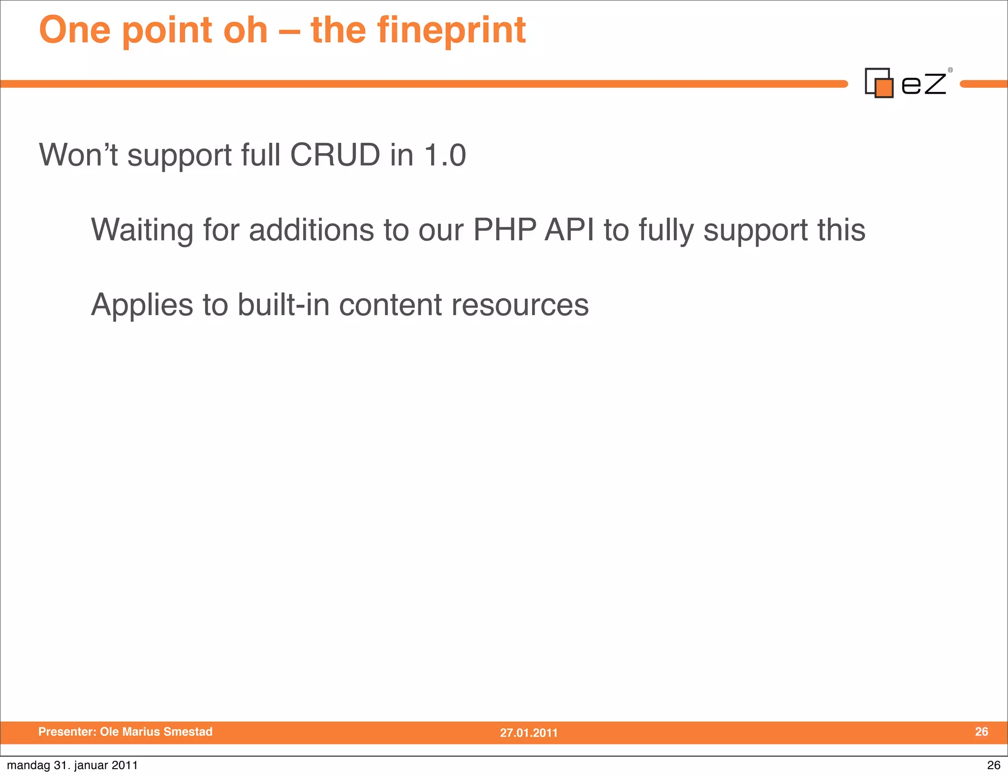 One point oh – the ﬁneprint


     Wonʼt support full CRUD in 1.0

             Waiting for additions to our PHP API to fully support this

             Applies to built-in content resources




     Presenter: Ole Marius Smestad         27.01.2011                     26

mandag 31. januar 2011                                                     26
 