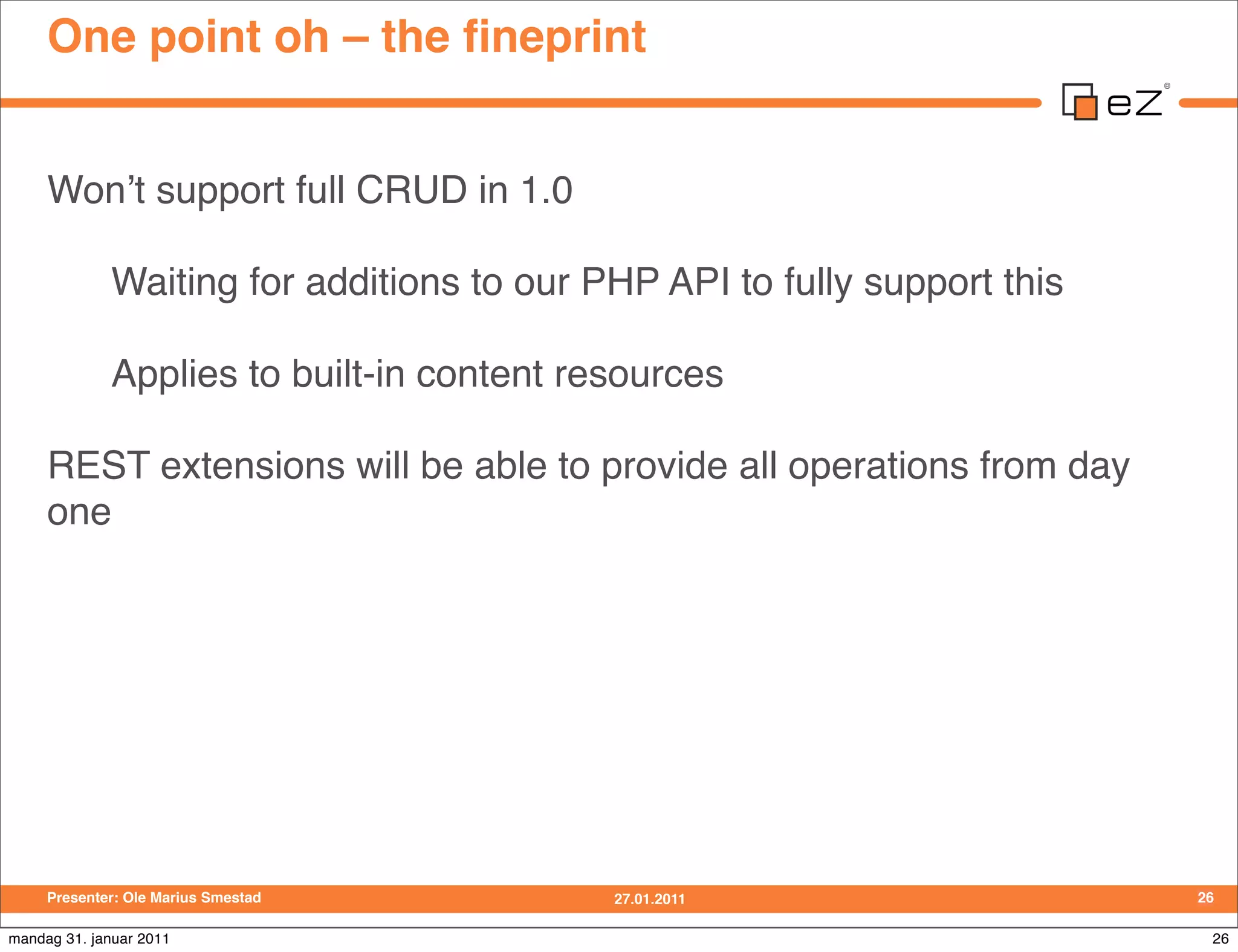 One point oh – the ﬁneprint


     Wonʼt support full CRUD in 1.0

             Waiting for additions to our PHP API to fully support this

             Applies to built-in content resources

     REST extensions will be able to provide all operations from day
     one




     Presenter: Ole Marius Smestad         27.01.2011                     26

mandag 31. januar 2011                                                     26
 