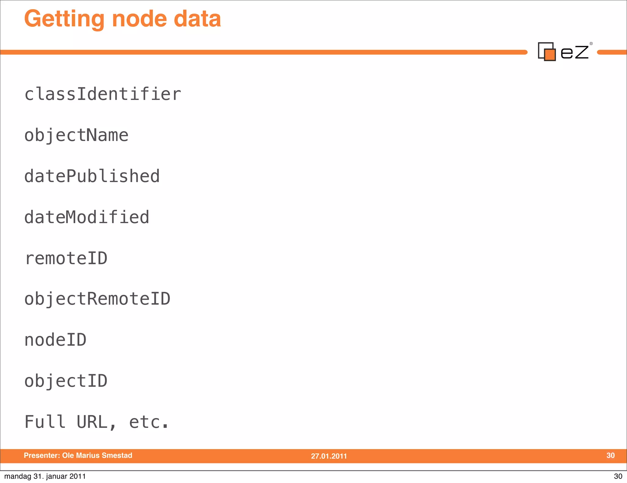 Getting node data


     classIdentifier

     objectName

     datePublished

     dateModified

     remoteID

     objectRemoteID

     nodeID

     objectID

     Full URL, etc.
     Presenter: Ole Marius Smestad   27.01.2011   30

mandag 31. januar 2011                             30
 