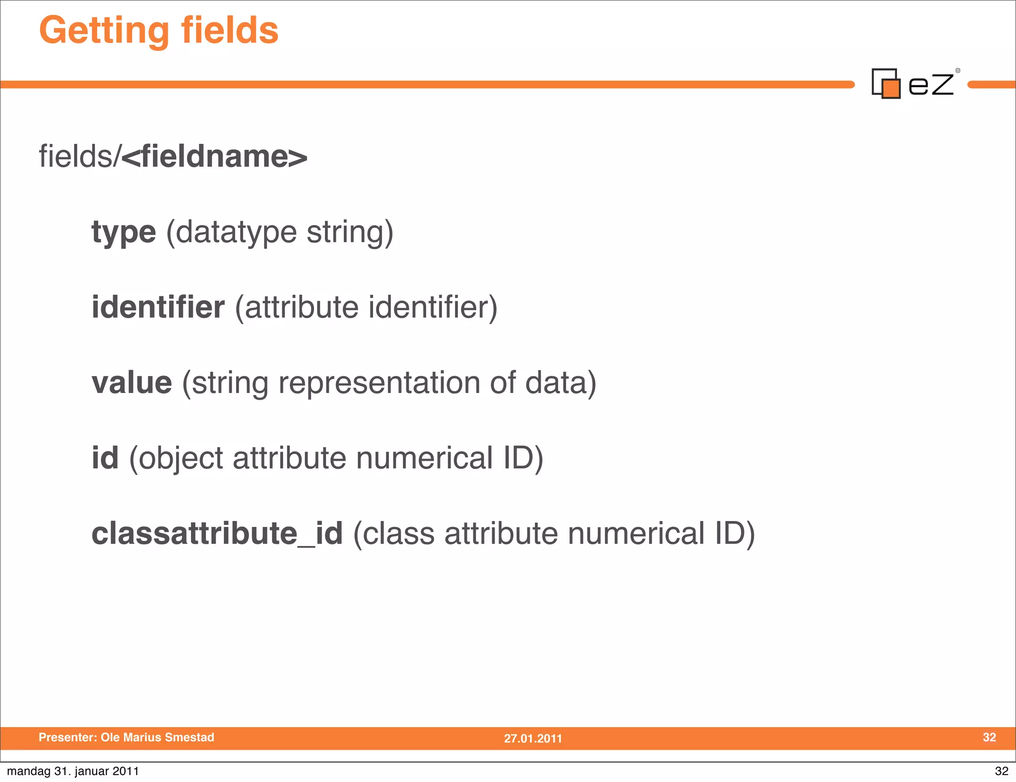 Getting ﬁelds


     ﬁelds/<ﬁeldname>

             type (datatype string)

             identiﬁer (attribute identiﬁer)

             value (string representation of data)

             id (object attribute numerical ID)

             classattribute_id (class attribute numerical ID)




     Presenter: Ole Marius Smestad             27.01.2011       32

mandag 31. januar 2011                                           32
 