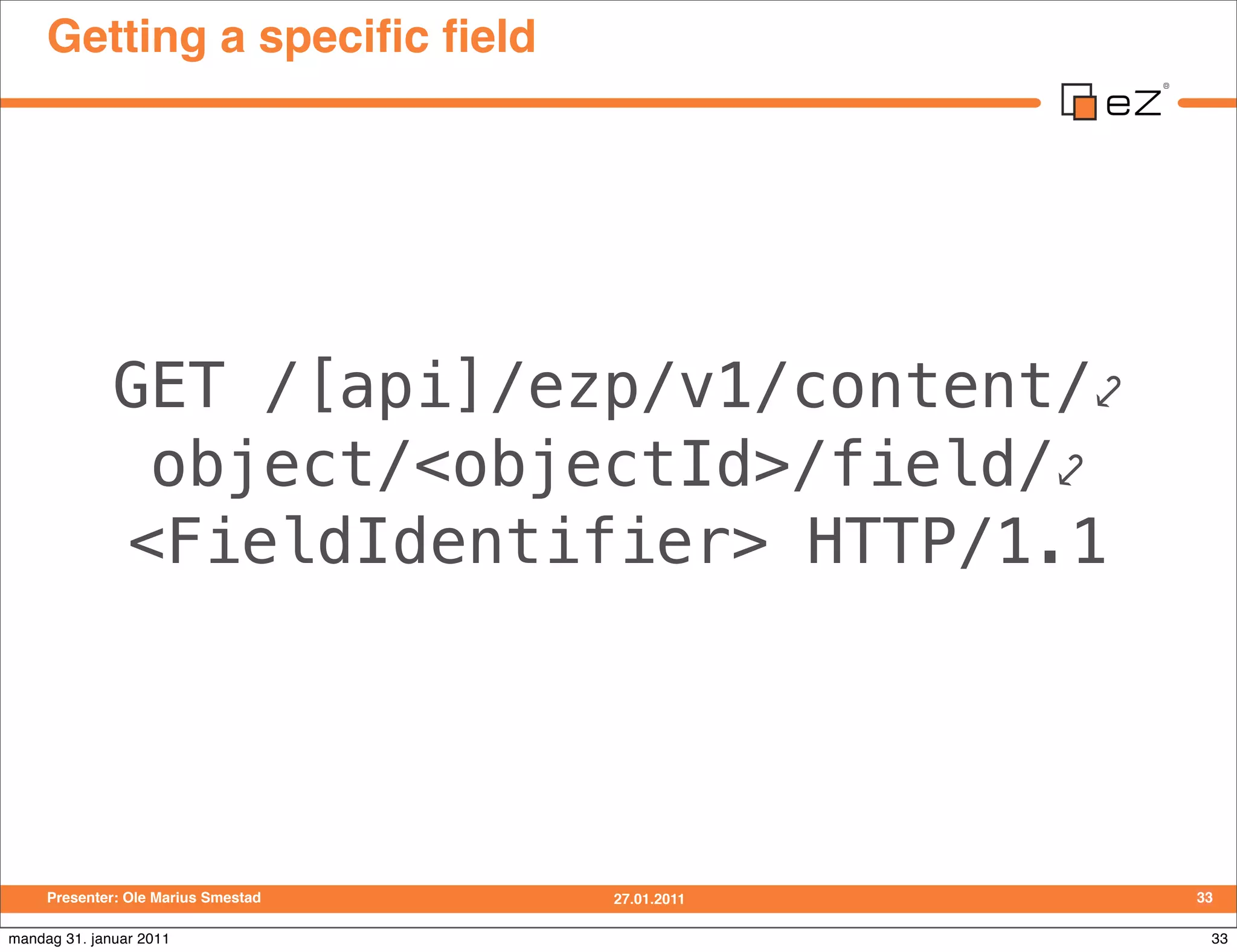 Getting a speciﬁc ﬁeld




              GET /[api]/ezp/v1/content/⤦
               object/<objectId>/field/⤦
              <FieldIdentifier> HTTP/1.1




     Presenter: Ole Marius Smestad   27.01.2011   33

mandag 31. januar 2011                             33
 