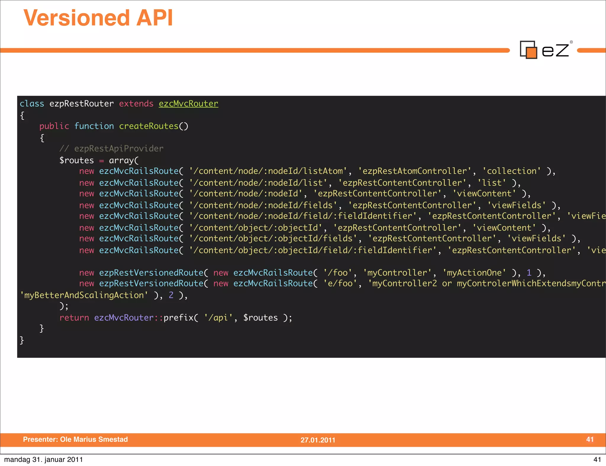 Versioned API


    class ezpRestRouter extends ezcMvcRouter
    {
        public function createRoutes()
        {
            // ezpRestApiProvider
            $routes = array(
                new ezcMvcRailsRoute( '/content/node/:nodeId/listAtom', 'ezpRestAtomController', 'collection' ),
                new ezcMvcRailsRoute( '/content/node/:nodeId/list', 'ezpRestContentController', 'list' ),
                new ezcMvcRailsRoute( '/content/node/:nodeId', 'ezpRestContentController', 'viewContent' ),
                new ezcMvcRailsRoute( '/content/node/:nodeId/fields', 'ezpRestContentController', 'viewFields' ),
                new ezcMvcRailsRoute( '/content/node/:nodeId/field/:fieldIdentifier', 'ezpRestContentController', 'viewFie
                new ezcMvcRailsRoute( '/content/object/:objectId', 'ezpRestContentController', 'viewContent' ),
                new ezcMvcRailsRoute( '/content/object/:objectId/fields', 'ezpRestContentController', 'viewFields' ),
                new ezcMvcRailsRoute( '/content/object/:objectId/field/:fieldIdentifier', 'ezpRestContentController', 'vie

                new ezpRestVersionedRoute( new ezcMvcRailsRoute( '/foo', 'myController', 'myActionOne' ), 1 ),
                new ezpRestVersionedRoute( new ezcMvcRailsRoute( 'e/foo', 'myController2 or myControlerWhichExtendsmyContr
    'myBetterAndScalingAction' ), 2 ),
            );
            return ezcMvcRouter::prefix( '/api', $routes );
        }
    }




     Presenter: Ole Marius Smestad                          27.01.2011                                                41

mandag 31. januar 2011                                                                                                 41
 