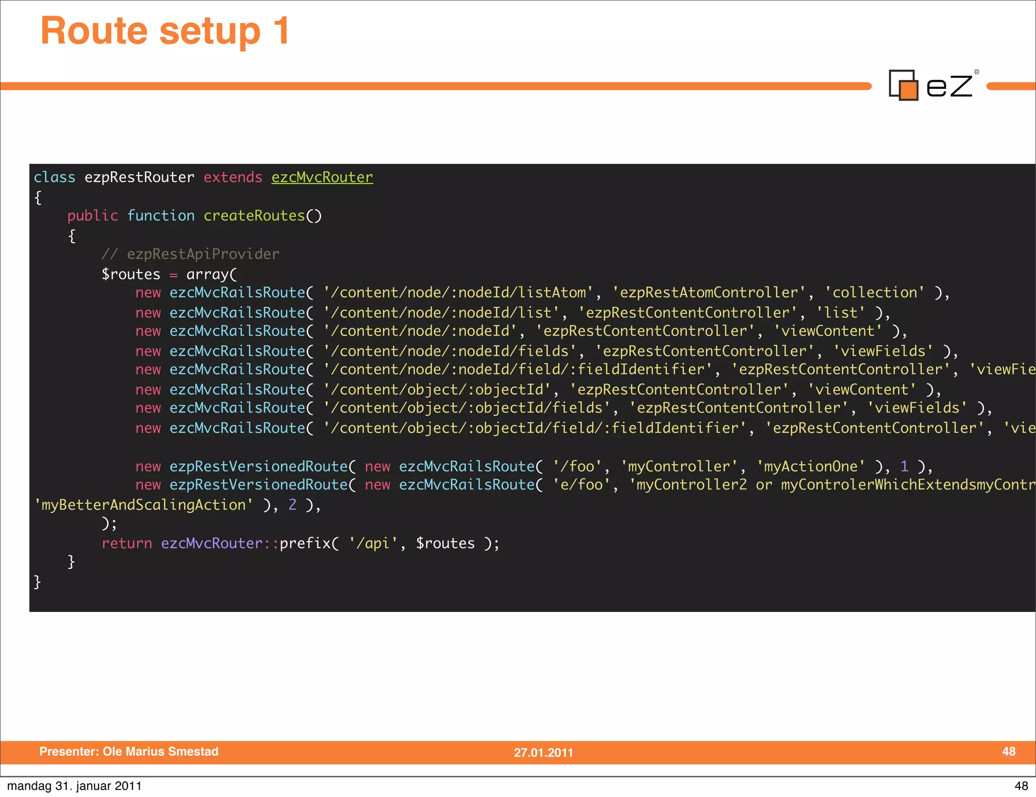 Route setup 1


    class ezpRestRouter extends ezcMvcRouter
    {
        public function createRoutes()
        {
            // ezpRestApiProvider
            $routes = array(
                new ezcMvcRailsRoute( '/content/node/:nodeId/listAtom', 'ezpRestAtomController', 'collection' ),
                new ezcMvcRailsRoute( '/content/node/:nodeId/list', 'ezpRestContentController', 'list' ),
                new ezcMvcRailsRoute( '/content/node/:nodeId', 'ezpRestContentController', 'viewContent' ),
                new ezcMvcRailsRoute( '/content/node/:nodeId/fields', 'ezpRestContentController', 'viewFields' ),
                new ezcMvcRailsRoute( '/content/node/:nodeId/field/:fieldIdentifier', 'ezpRestContentController', 'viewFie
                new ezcMvcRailsRoute( '/content/object/:objectId', 'ezpRestContentController', 'viewContent' ),
                new ezcMvcRailsRoute( '/content/object/:objectId/fields', 'ezpRestContentController', 'viewFields' ),
                new ezcMvcRailsRoute( '/content/object/:objectId/field/:fieldIdentifier', 'ezpRestContentController', 'vie

                new ezpRestVersionedRoute( new ezcMvcRailsRoute( '/foo', 'myController', 'myActionOne' ), 1 ),
                new ezpRestVersionedRoute( new ezcMvcRailsRoute( 'e/foo', 'myController2 or myControlerWhichExtendsmyContr
    'myBetterAndScalingAction' ), 2 ),
            );
            return ezcMvcRouter::prefix( '/api', $routes );
        }
    }




     Presenter: Ole Marius Smestad                          27.01.2011                                                48

mandag 31. januar 2011                                                                                                 48
 