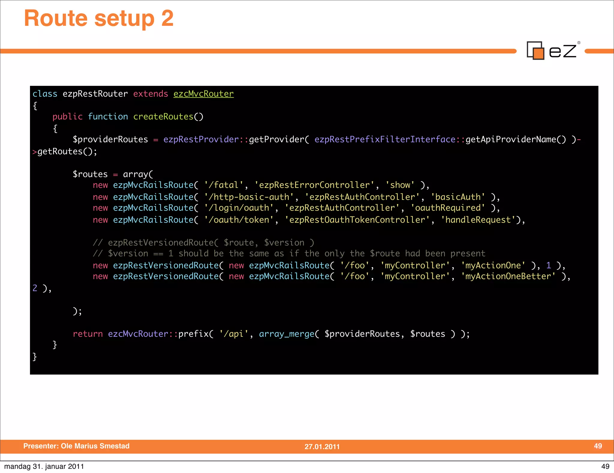 Route setup 2


       class ezpRestRouter extends ezcMvcRouter
       {
           public function createRoutes()
           {
               $providerRoutes = ezpRestProvider::getProvider( ezpRestPrefixFilterInterface::getApiProviderName() )-
       >getRoutes();

                  $routes    = array(
                      new    ezpMvcRailsRoute(   '/fatal', 'ezpRestErrorController', 'show' ),
                      new    ezpMvcRailsRoute(   '/http-basic-auth', 'ezpRestAuthController', 'basicAuth' ),
                      new    ezpMvcRailsRoute(   '/login/oauth', 'ezpRestAuthController', 'oauthRequired' ),
                      new    ezpMvcRailsRoute(   '/oauth/token', 'ezpRestOauthTokenController', 'handleRequest'),

                         // ezpRestVersionedRoute( $route, $version )
                         // $version == 1 should be the same as if the only the $route had been present
                         new ezpRestVersionedRoute( new ezpMvcRailsRoute( '/foo', 'myController', 'myActionOne' ), 1 ),
                         new ezpRestVersionedRoute( new ezpMvcRailsRoute( '/foo', 'myController', 'myActionOneBetter' ),
       2 ),

                  );

                  return ezcMvcRouter::prefix( '/api', array_merge( $providerRoutes, $routes ) );
              }
       }




     Presenter: Ole Marius Smestad                                   27.01.2011                                            49

mandag 31. januar 2011                                                                                                      49
 